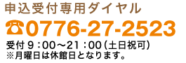 申込受付専用ダイヤル0776-27-2523受付時間9：00〜21：00（土・日・祝可）※月曜日は休館日となります。